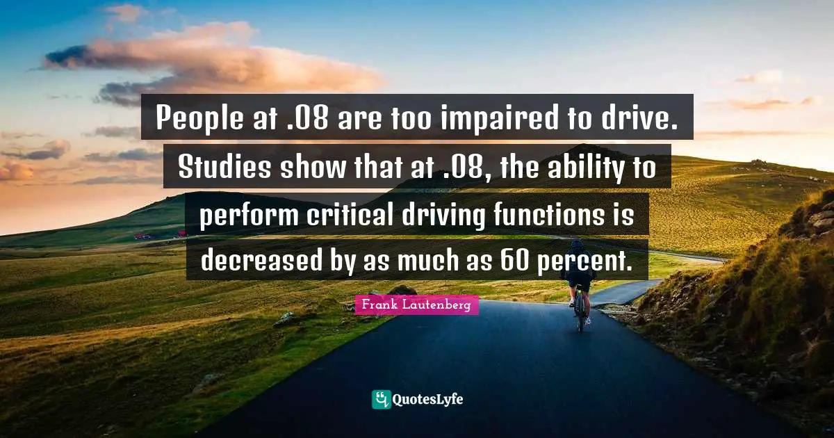 People at .08 are too impaired to drive. Studies show that at .08, the ability to perform critical driving functions is decreased by as much as 60 percent.