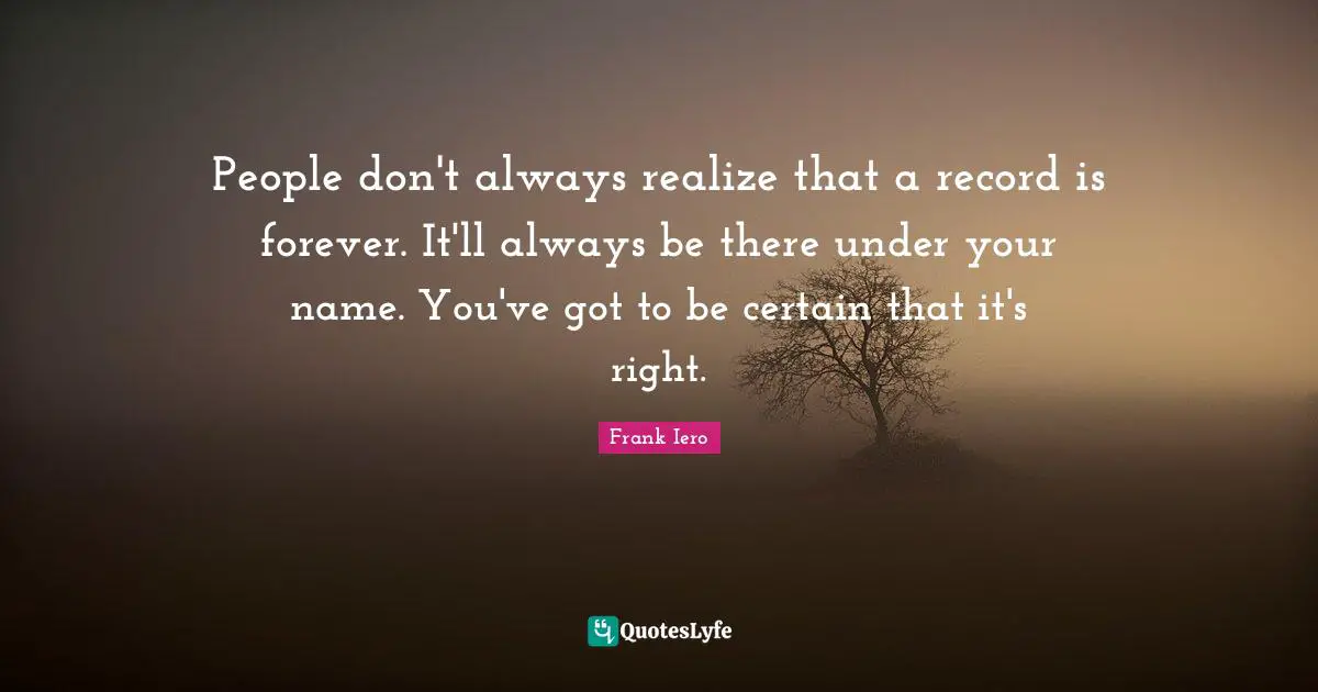 People don't always realize that a record is forever. It'll always be there under your name. You've got to be certain that it's right.