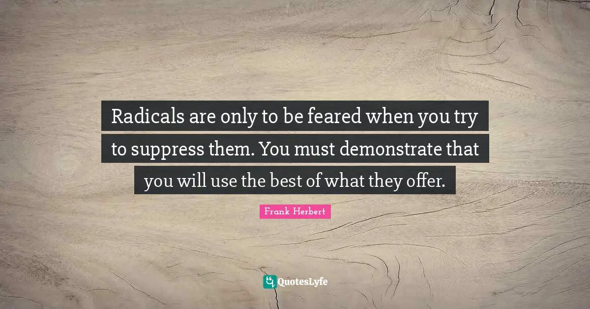 Radicals are only to be feared when you try to suppress them. You must demonstrate that you will use the best of what they offer.