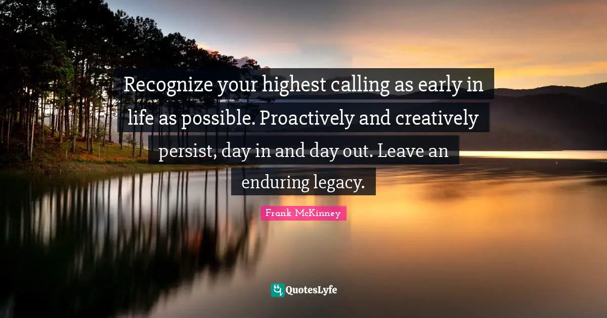 Recognize your highest calling as early in life as possible. Proactively and creatively persist, day in and day out. Leave an enduring legacy.
