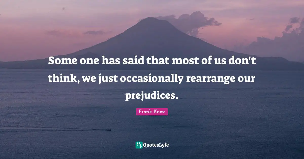 Some one has said that most of us don't think, we just occasionally rearrange our prejudices.