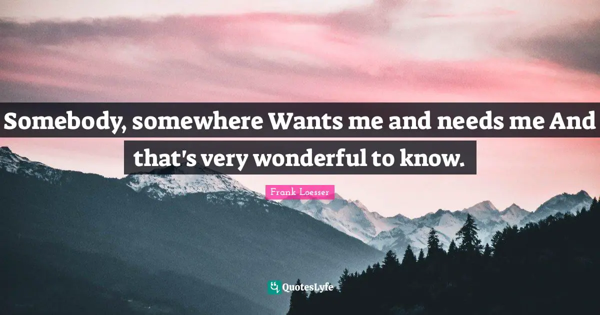 Somebody, somewhere Wants me and needs me And that's very wonderful to know.