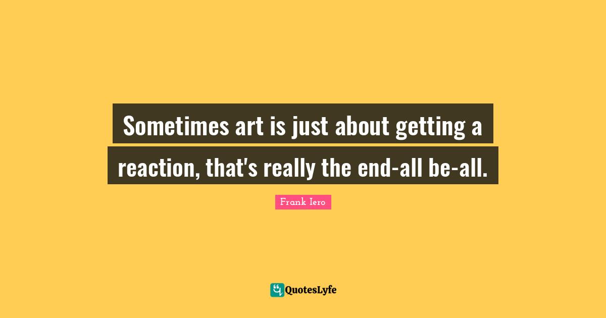 Sometimes art is just about getting a reaction, that's really the end-all be-all.