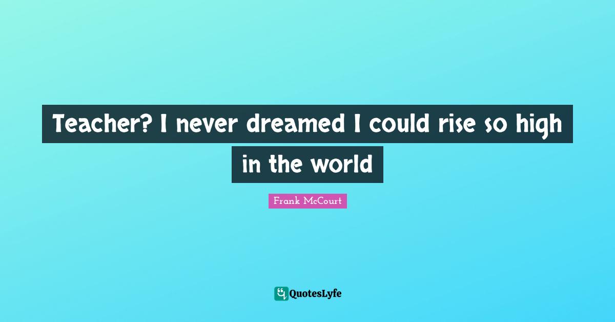 Teacher? I never dreamed I could rise so high in the world