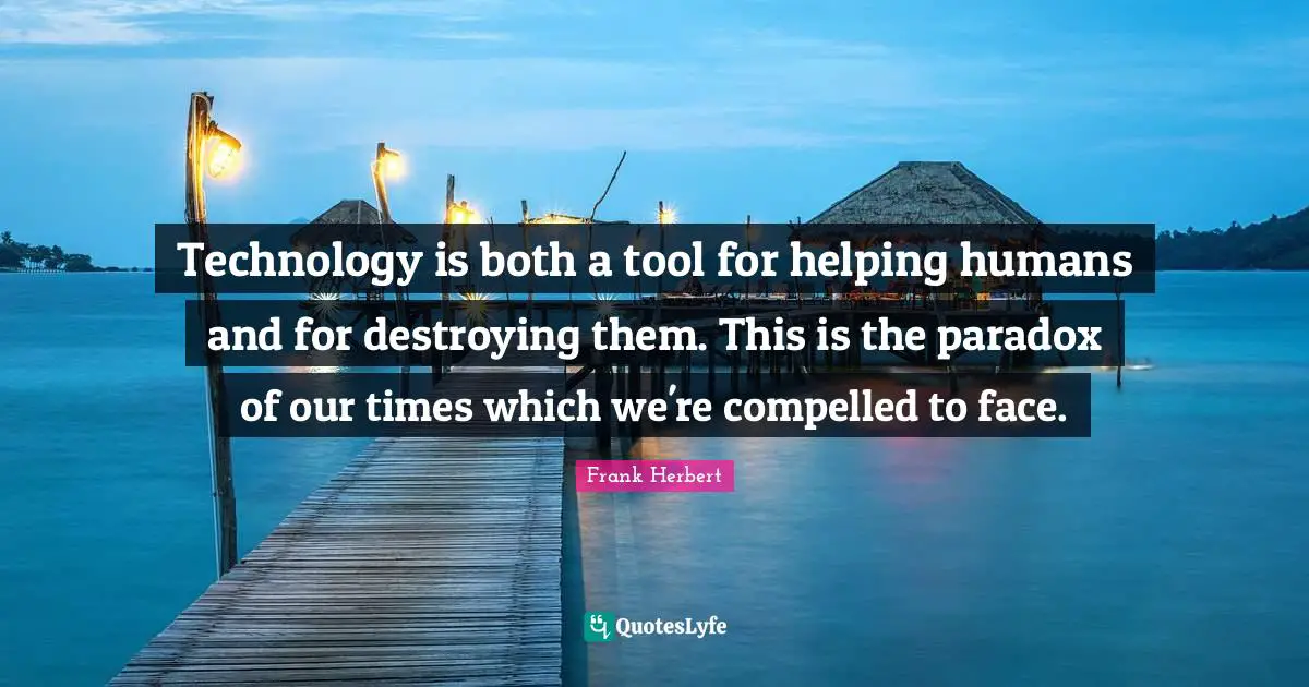 Technology is both a tool for helping humans and for destroying them. This is the paradox of our times which we're compelled to face.
