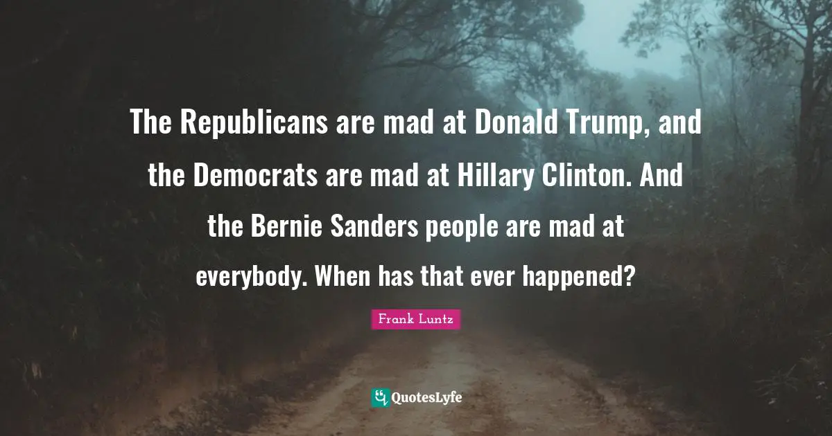The Republicans are mad at Donald Trump, and the Democrats are mad at Hillary Clinton. And the Bernie Sanders people are mad at everybody. When has that ever happened?