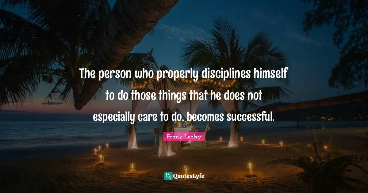 The person who properly disciplines himself to do those things that he does not especially care to do, becomes successful.