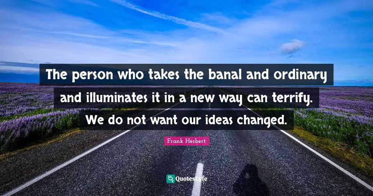 The person who takes the banal and ordinary and illuminates it in a new way can terrify. We do not want our ideas changed.