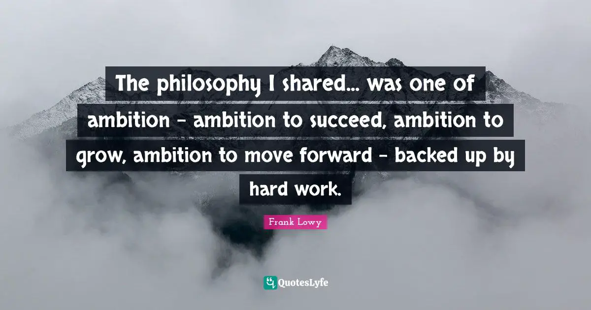 The philosophy I shared... was one of ambition - ambition to succeed, ambition to grow, ambition to move forward - backed up by hard work.