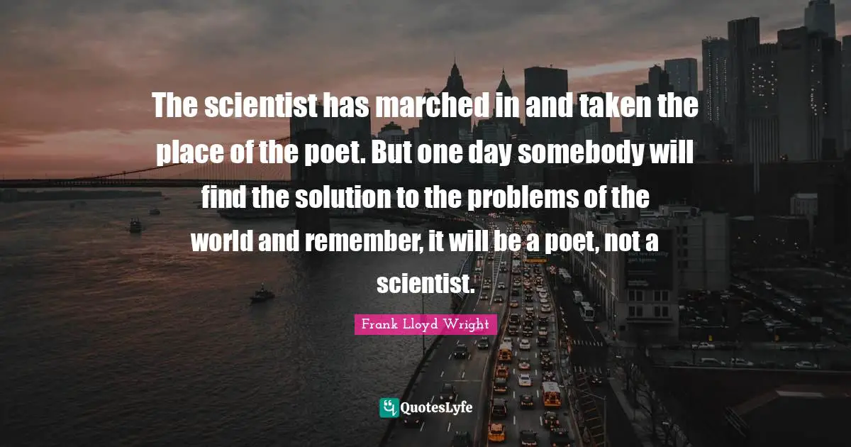 The scientist has marched in and taken the place of the poet. But one day somebody will find the solution to the problems of the world and remember, it will be a poet, not a scientist.