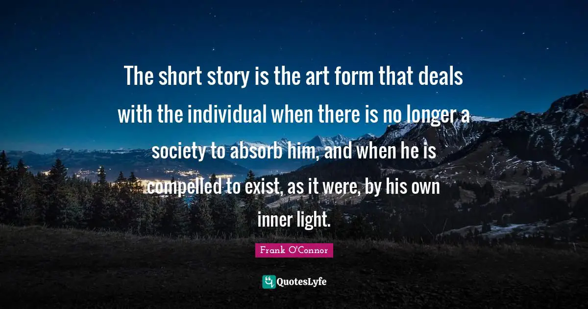 Frank O'Connor Quotes: "The short story is the art form that deals with the individual when there is no longer a society to absorb him, and when he is compelled to exist, as it were, by his own inner light."