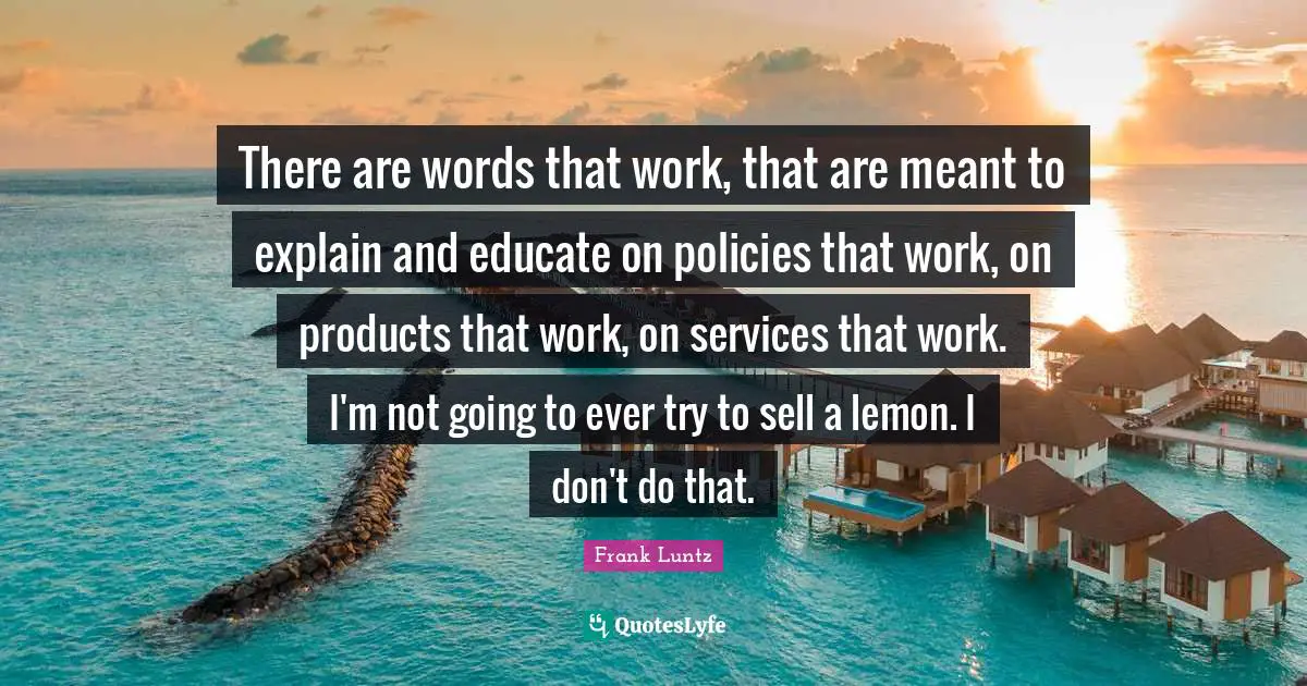 There are words that work, that are meant to explain and educate on policies that work, on products that work, on services that work. I'm not going to ever try to sell a lemon. I don't do that.