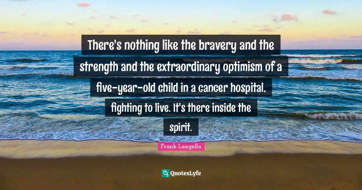 There's nothing like the bravery and the strength and the extraordinary optimism of a five-year-old child in a cancer hospital, fighting to live. It's there inside the spirit.