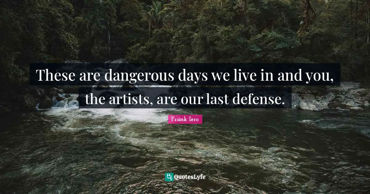 These are dangerous days we live in and you, the artists, are our last defense.