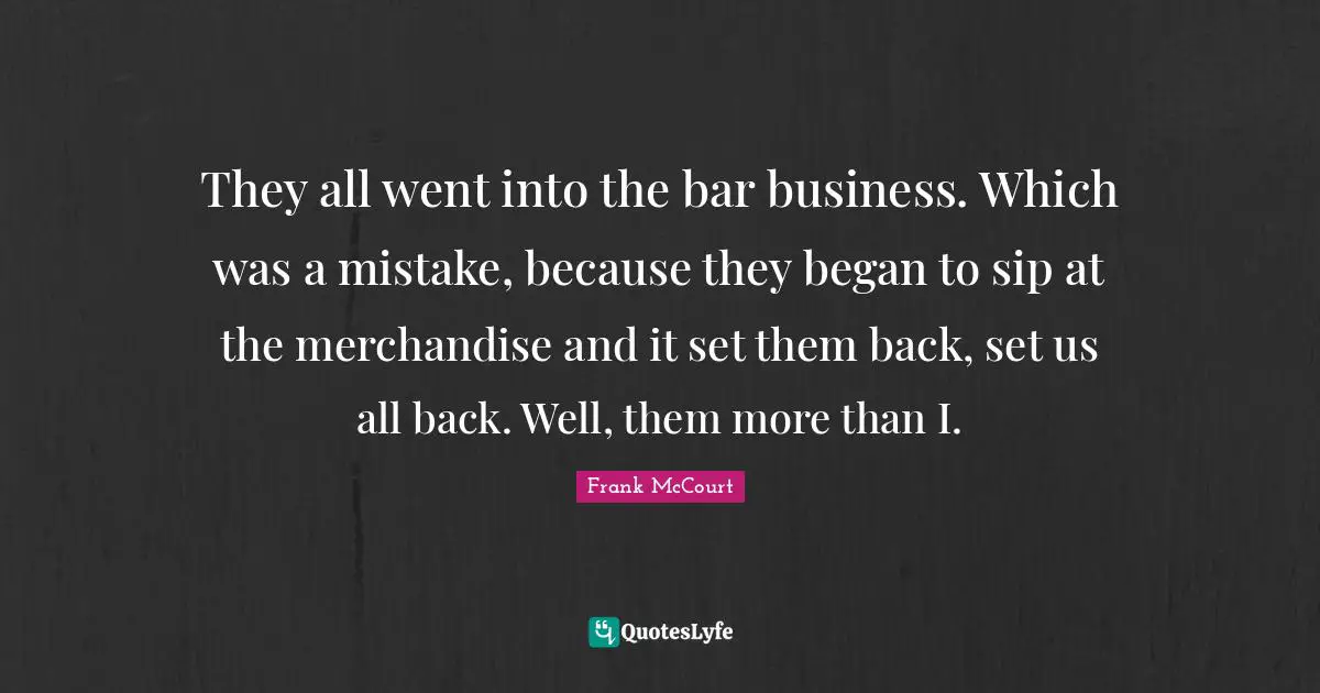 They all went into the bar business. Which was a mistake, because they began to sip at the merchandise and it set them back, set us all back. Well, them more than I.