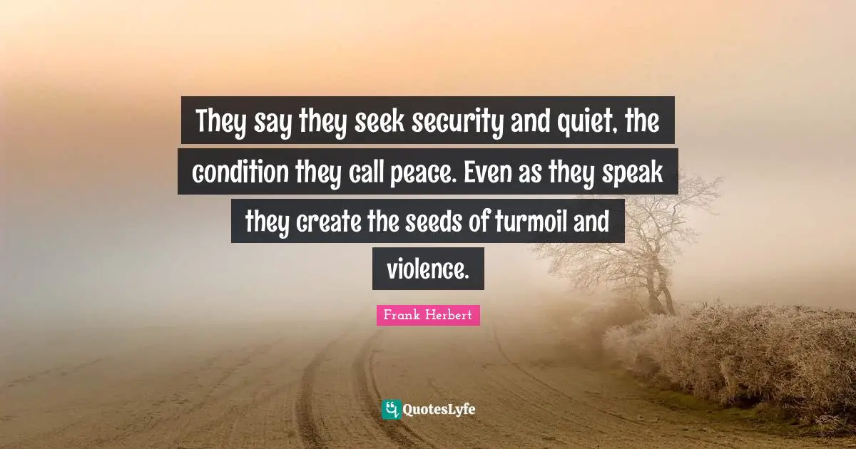 They say they seek security and quiet, the condition they call peace. Even as they speak they create the seeds of turmoil and violence.