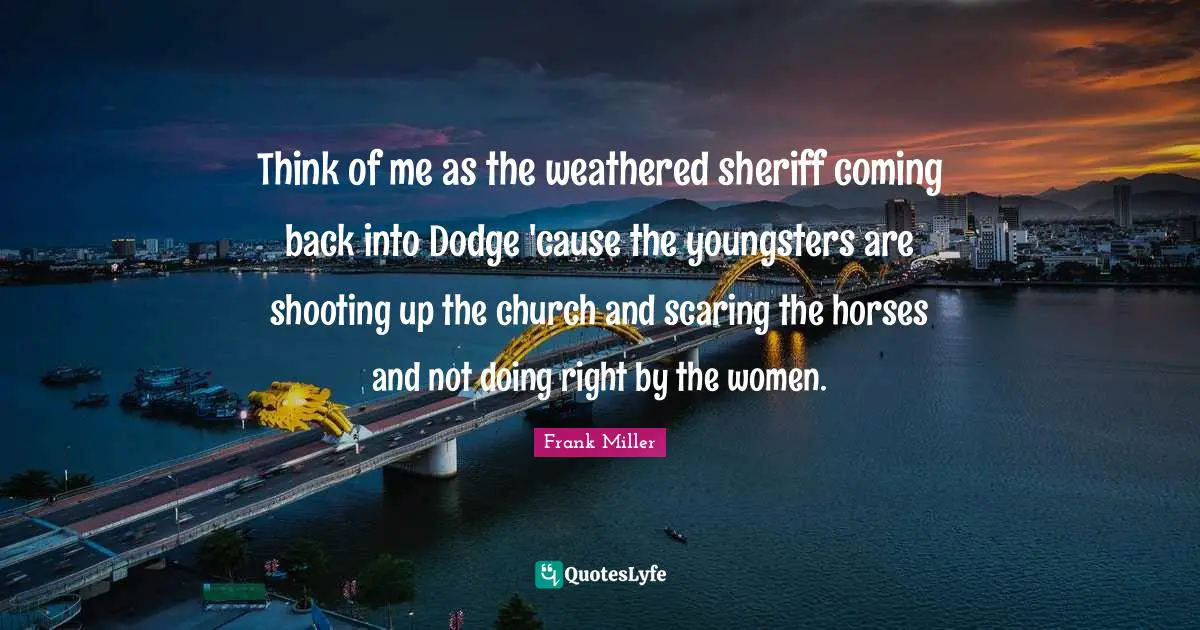 Think of me as the weathered sheriff coming back into Dodge 'cause the youngsters are shooting up the church and scaring the horses and not doing right by the women.