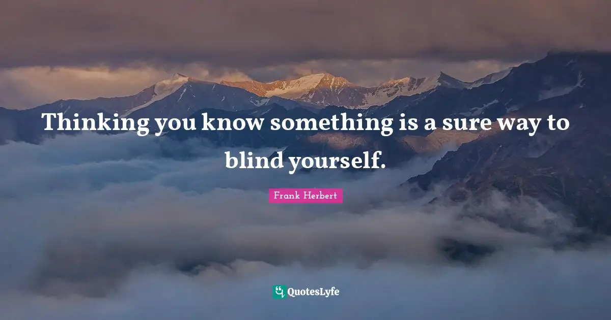 Thinking you know something is a sure way to blind yourself.