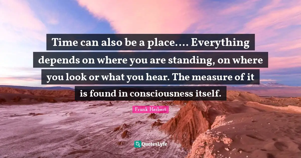 Time can also be a place.... Everything depends on where you are standing, on where you look or what you hear. The measure of it is found in consciousness itself.