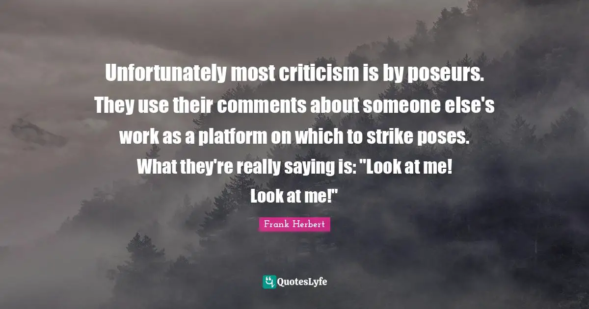 Unfortunately most criticism is by poseurs. They use their comments about someone else's work as a platform on which to strike poses. What they're really saying is: "Look at me! Look at me!"