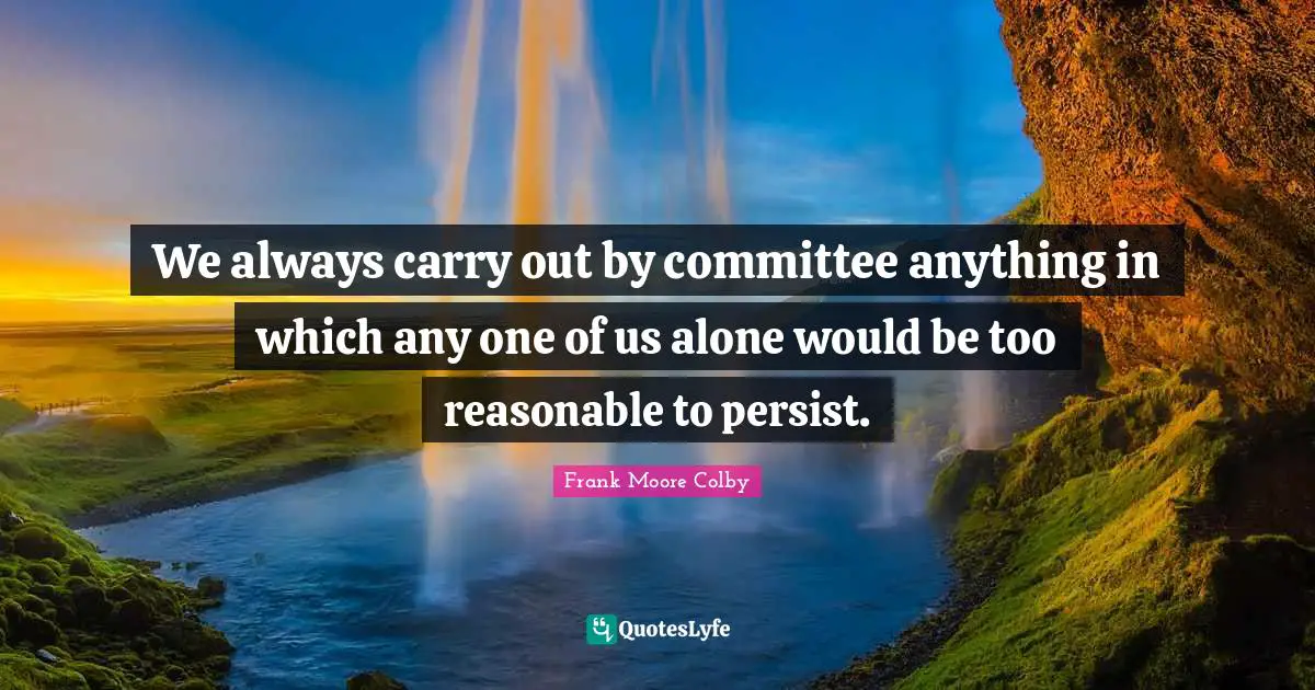 We always carry out by committee anything in which any one of us alone would be too reasonable to persist.