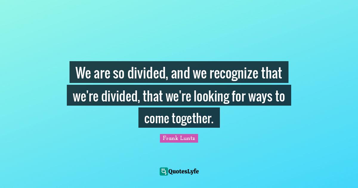 We are so divided, and we recognize that we're divided, that we're looking for ways to come together.