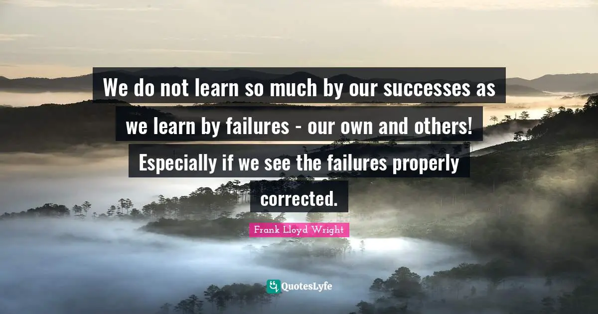 We do not learn so much by our successes as we learn by failures - our own and others! Especially if we see the failures properly corrected.