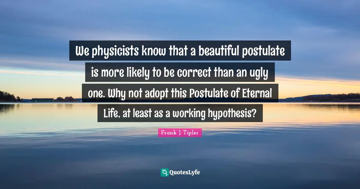 We physicists know that a beautiful postulate is more likely to be correct than an ugly one. Why not adopt this Postulate of Eternal Life, at least as a working hypothesis?
