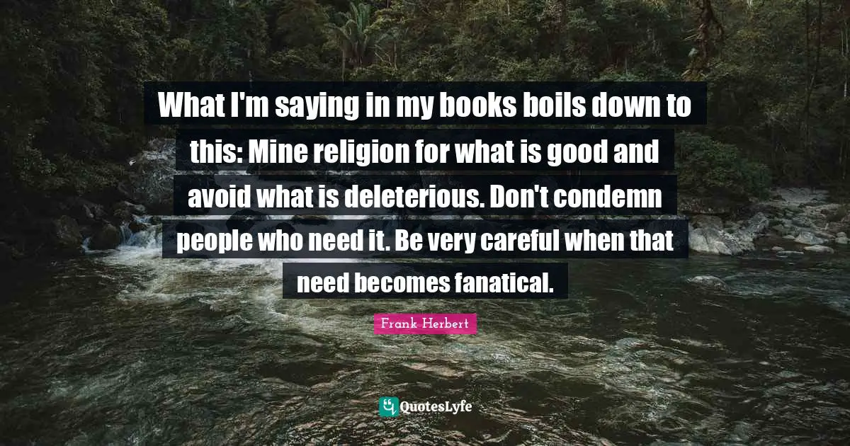 What I'm saying in my books boils down to this: Mine religion for what is good and avoid what is deleterious. Don't condemn people who need it. Be very careful when that need becomes fanatical.
