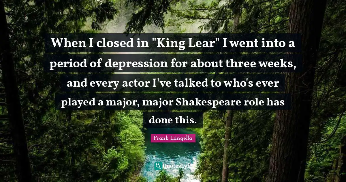 When I closed in "King Lear" I went into a period of depression for about three weeks, and every actor I've talked to who's ever played a major, major Shakespeare role has done this.