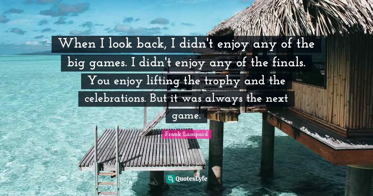 When I look back, I didn't enjoy any of the big games. I didn't enjoy any of the finals. You enjoy lifting the trophy and the celebrations. But it was always the next game.