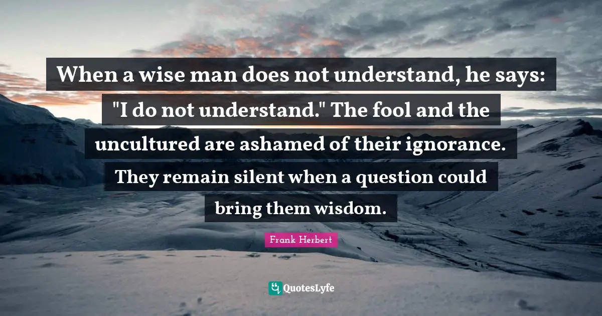 Frank Herbert Quotes: "When a wise man does not understand, he says: "I do not understand." The fool and the uncultured are ashamed of their ignorance. They remain silent when a question could bring them wisdom."