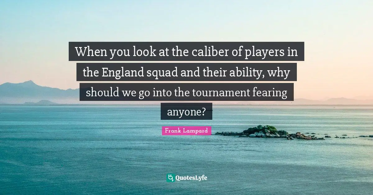 When you look at the caliber of players in the England squad and their ability, why should we go into the tournament fearing anyone?