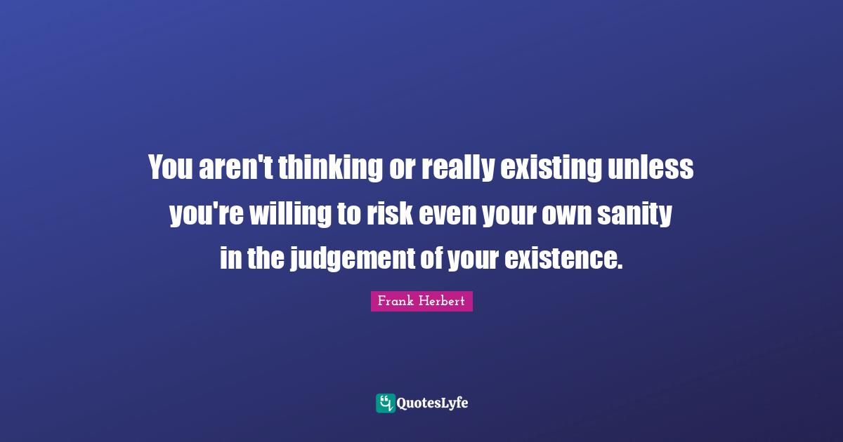 You aren't thinking or really existing unless you're willing to risk even your own sanity in the judgement of your existence.