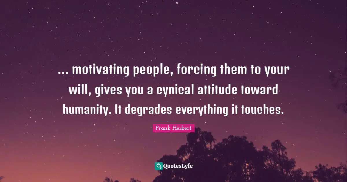 ... motivating people, forcing them to your will, gives you a cynical attitude toward humanity. It degrades everything it touches.