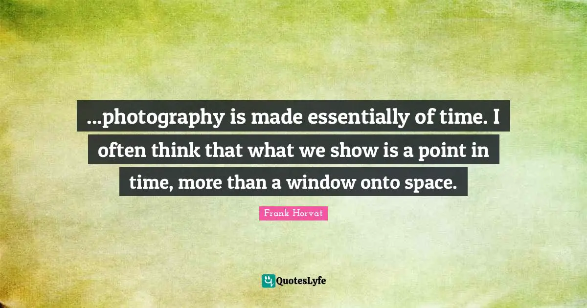 ...photography is made essentially of time. I often think that what we show is a point in time, more than a window onto space.