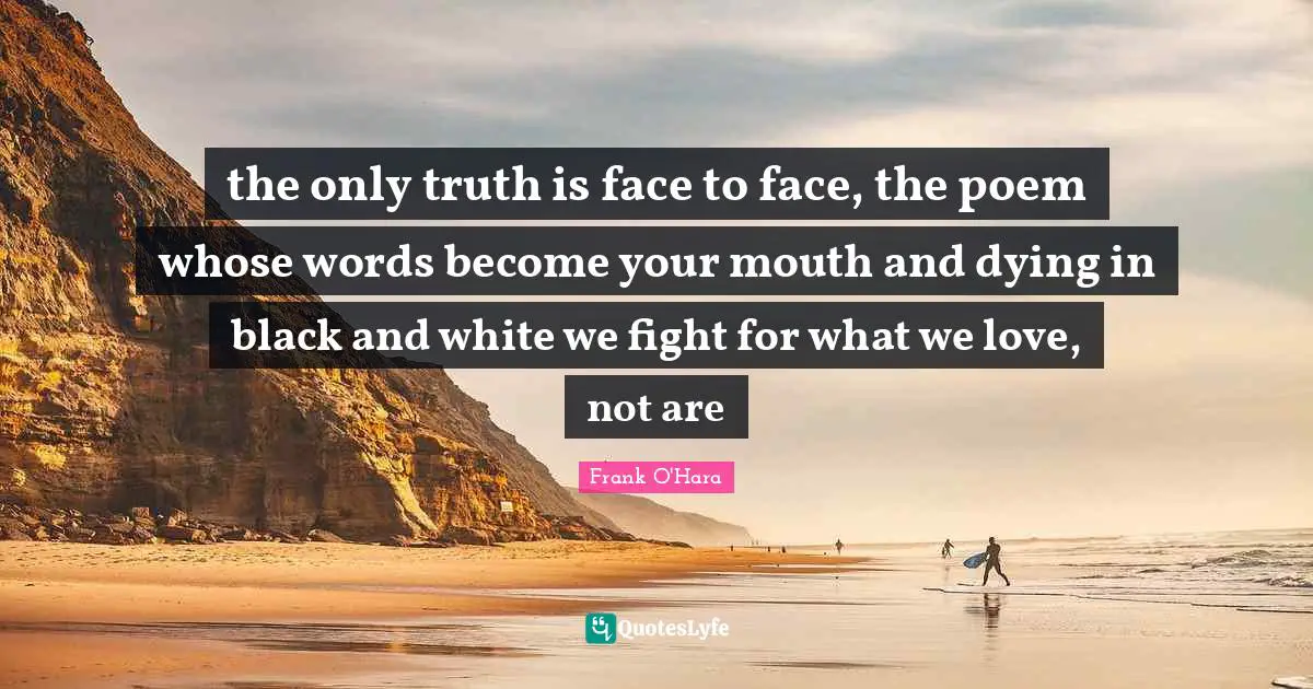 the only truth is face to face, the poem whose words become your mouth and dying in black and white we fight for what we love, not are