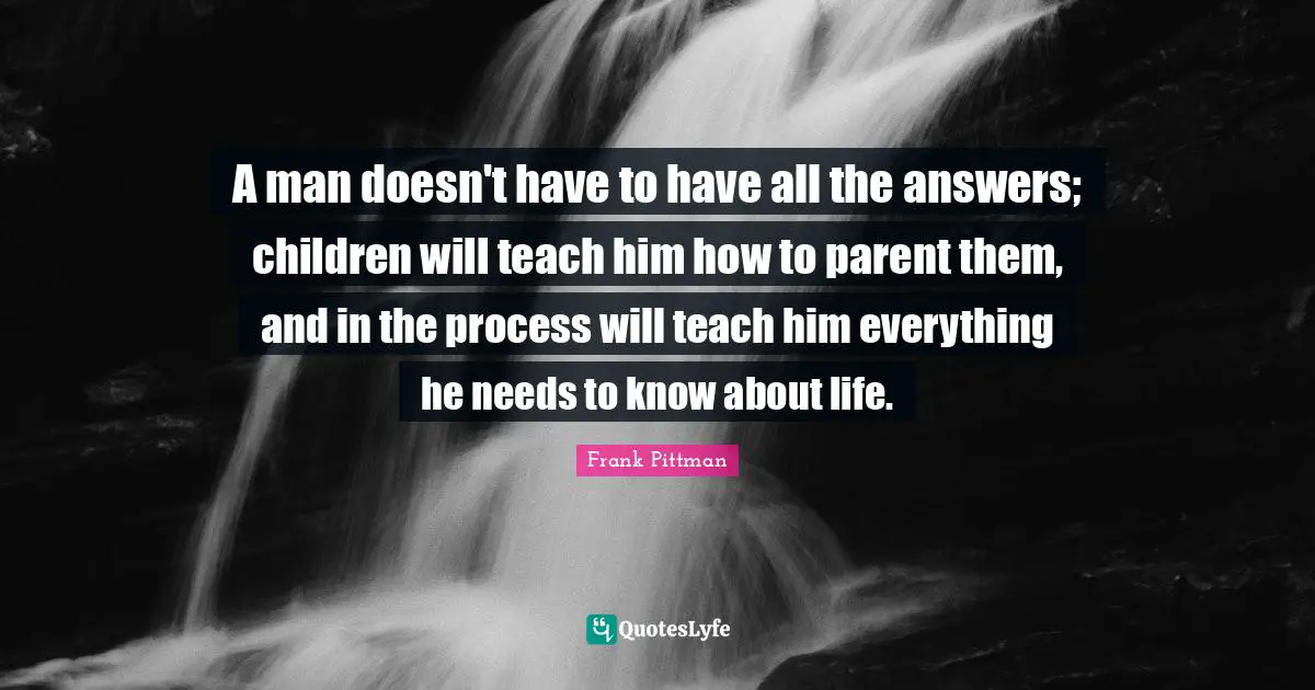 A man doesn't have to have all the answers; children will teach him how to parent them, and in the process will teach him everything he needs to know about life.