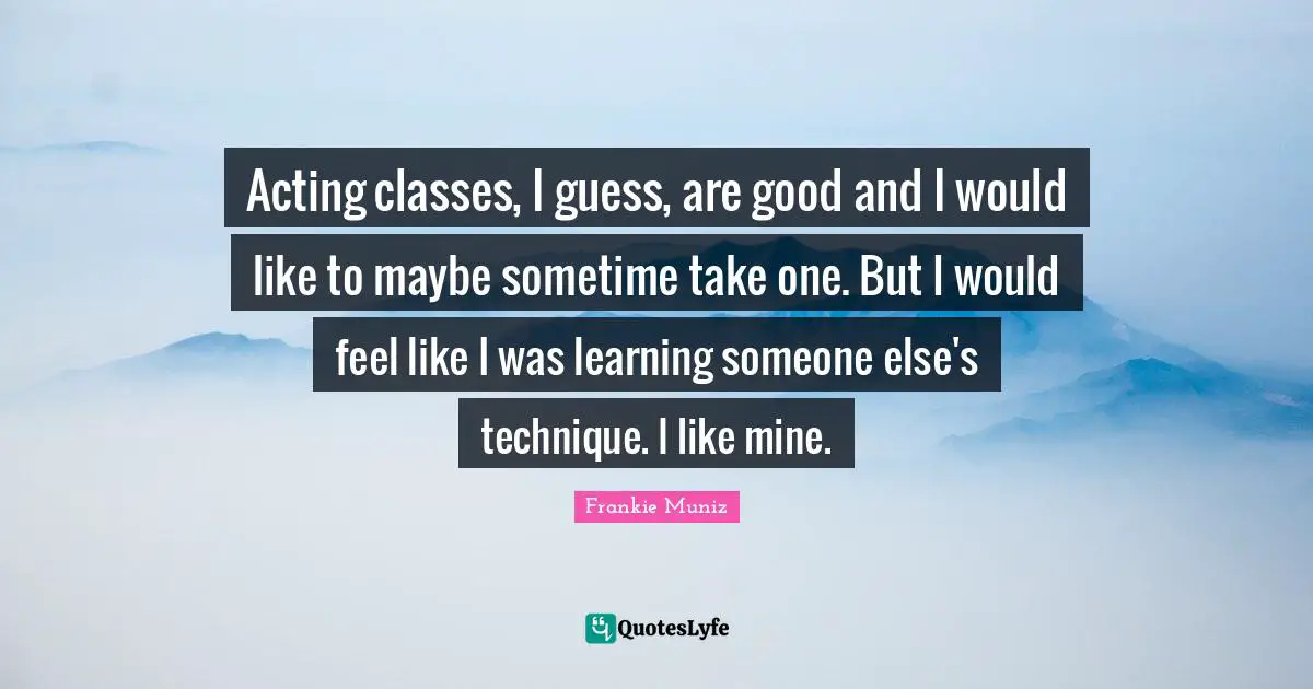 Acting Classes Quotes: "Acting classes, I guess, are good and I would like to maybe sometime take one. But I would feel like I was learning someone else's technique. I like mine."