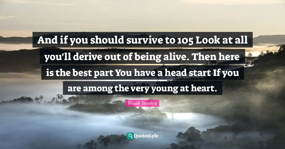 And if you should survive to 105 Look at all you'll derive out of being alive. Then here is the best part You have a head start If you are among the very young at heart.