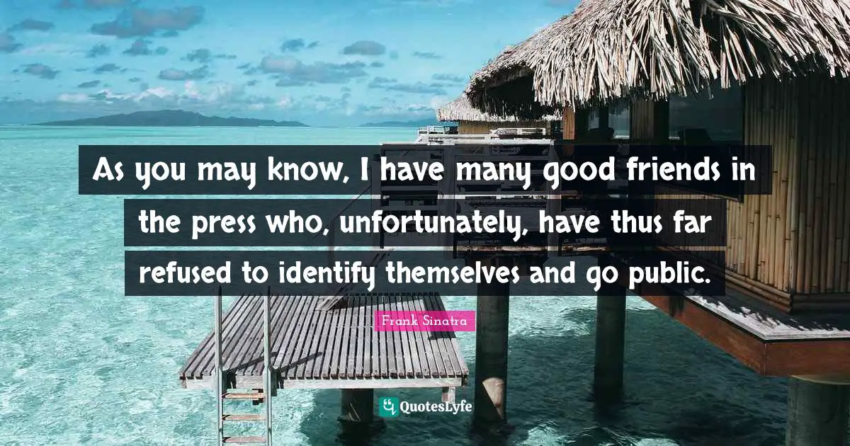 As you may know, I have many good friends in the press who, unfortunately, have thus far refused to identify themselves and go public.