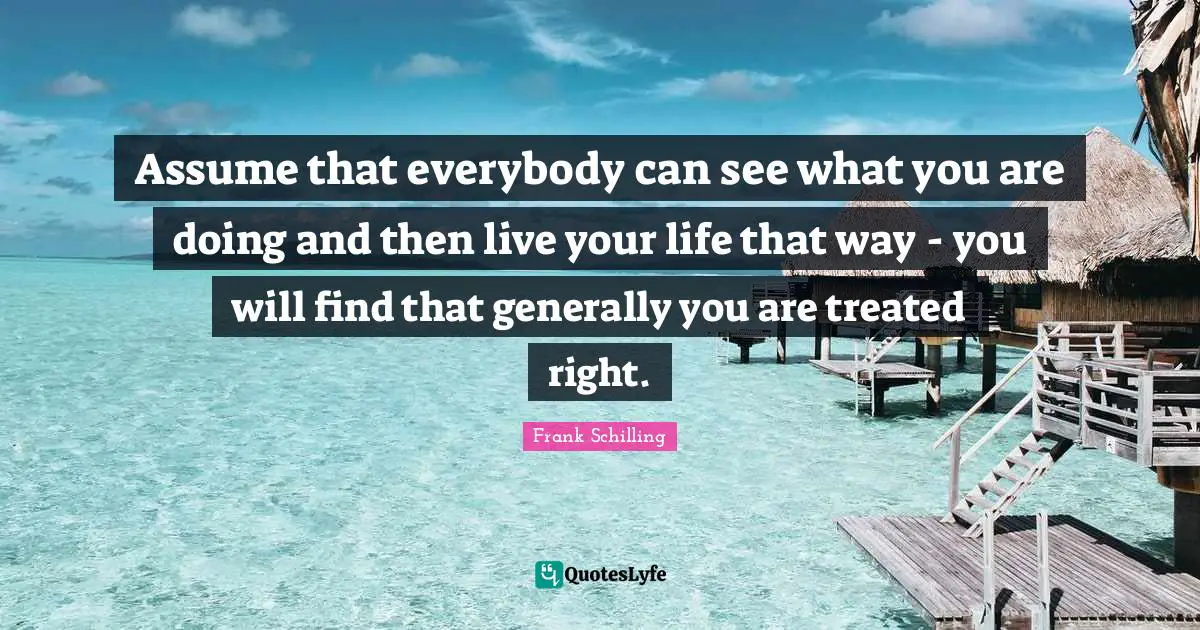 Assume that everybody can see what you are doing and then live your life that way - you will find that generally you are treated right.