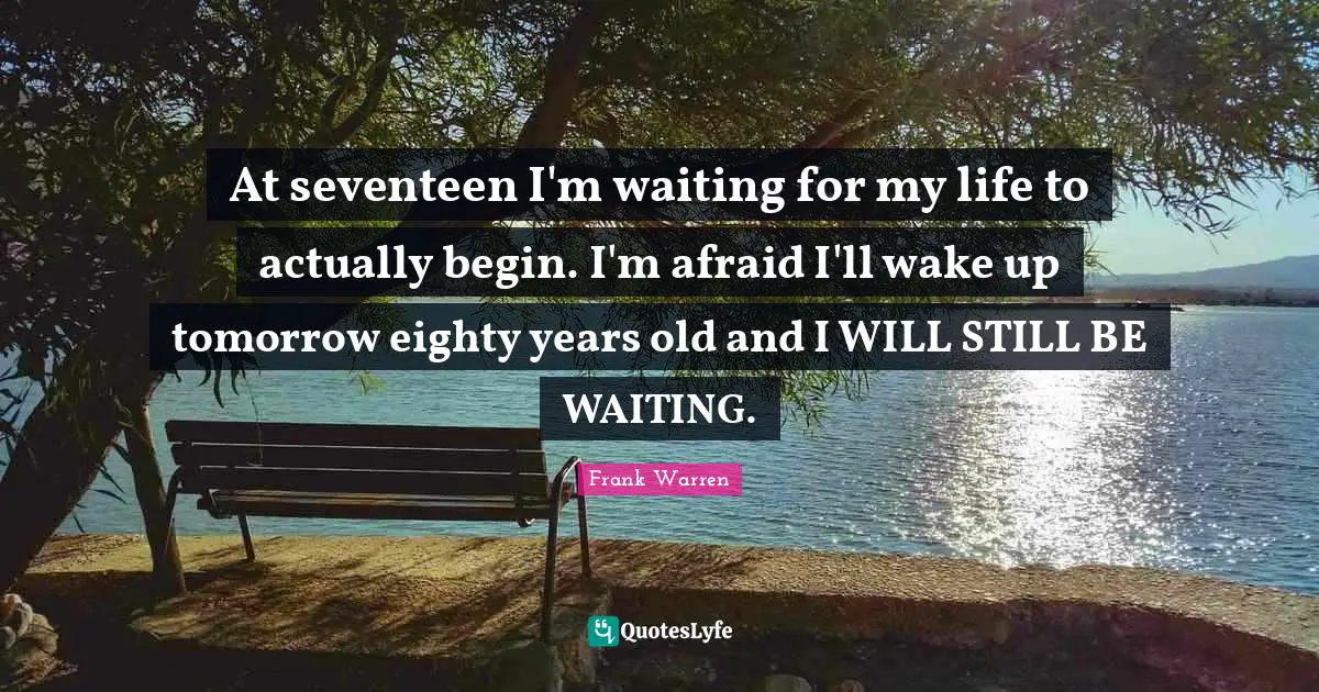 At seventeen I'm waiting for my life to actually begin. I'm afraid I'll wake up tomorrow eighty years old and I WILL STILL BE WAITING.