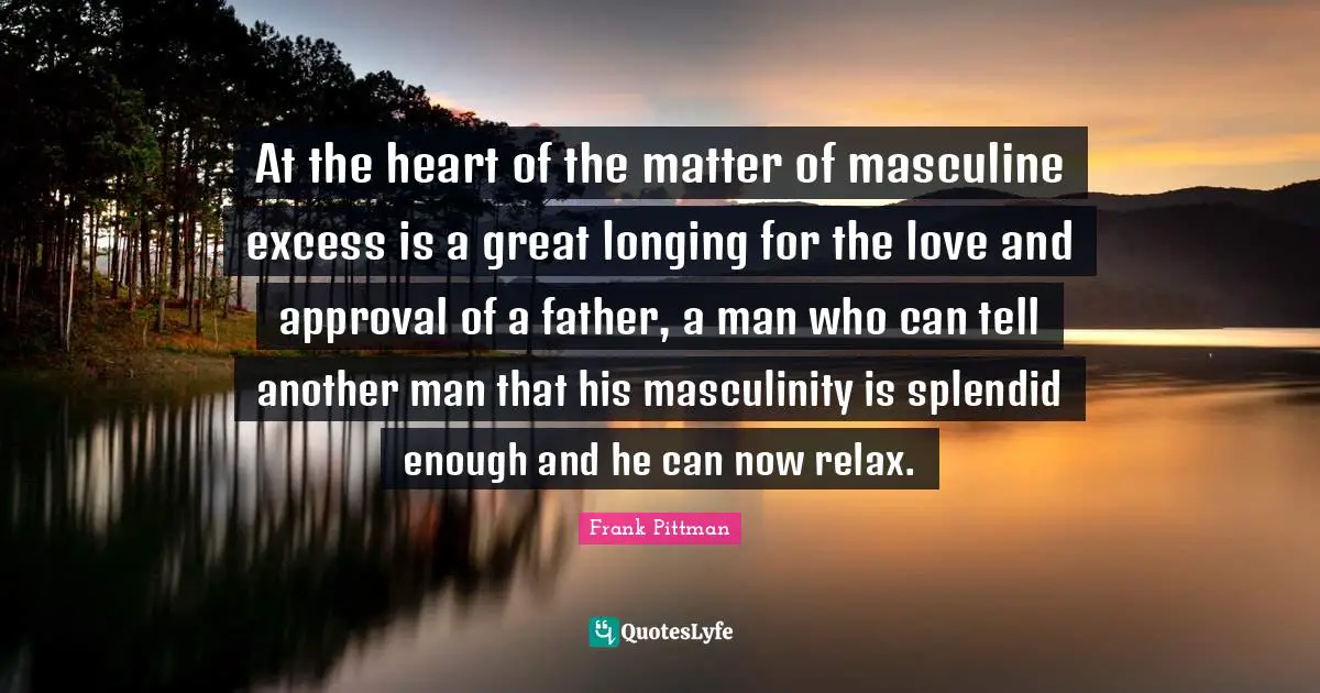At the heart of the matter of masculine excess is a great longing for the love and approval of a father, a man who can tell another man that his masculinity is splendid enough and he can now relax.