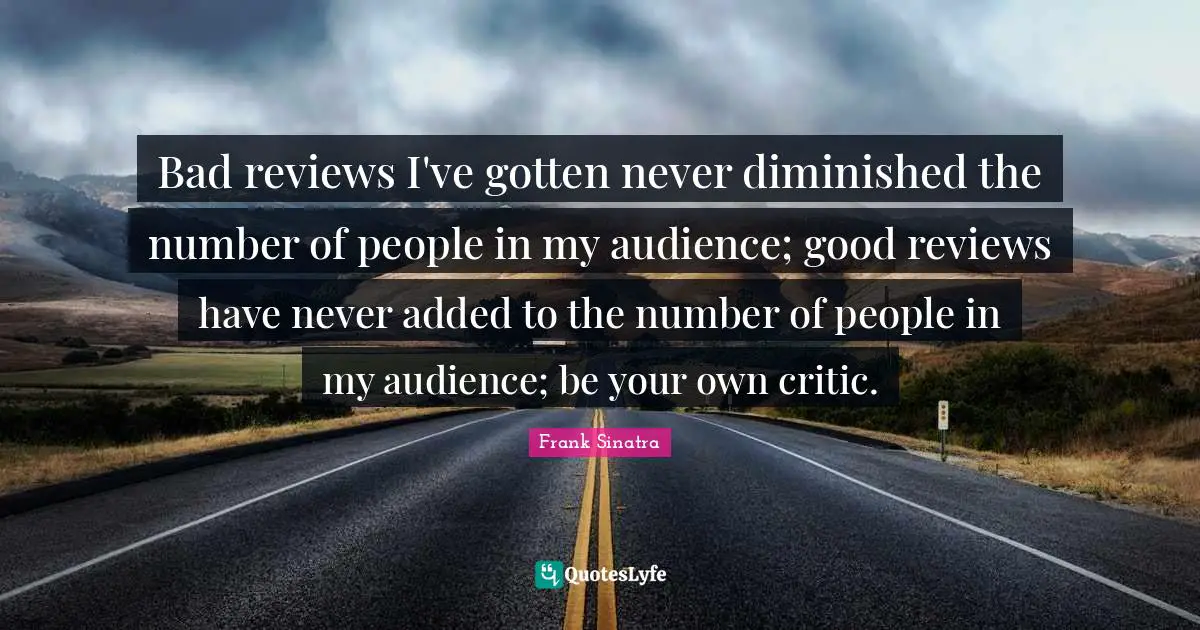 Bad reviews I've gotten never diminished the number of people in my audience; good reviews have never added to the number of people in my audience; be your own critic.