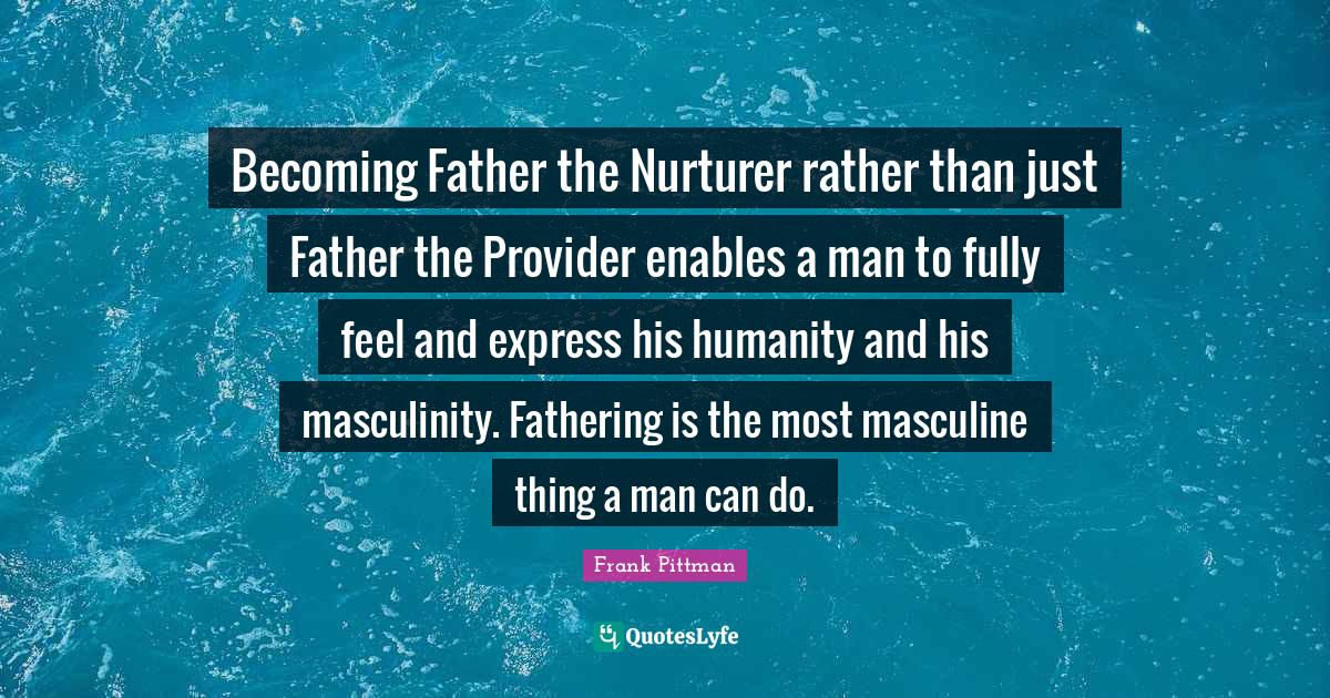 Becoming Father the Nurturer rather than just Father the Provider enables a man to fully feel and express his humanity and his masculinity. Fathering is the most masculine thing a man can do.