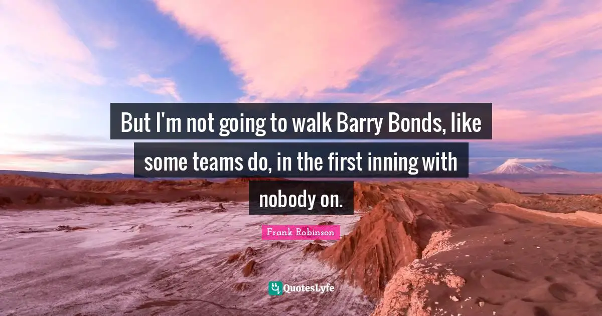 But I'm not going to walk Barry Bonds, like some teams do, in the first inning with nobody on.