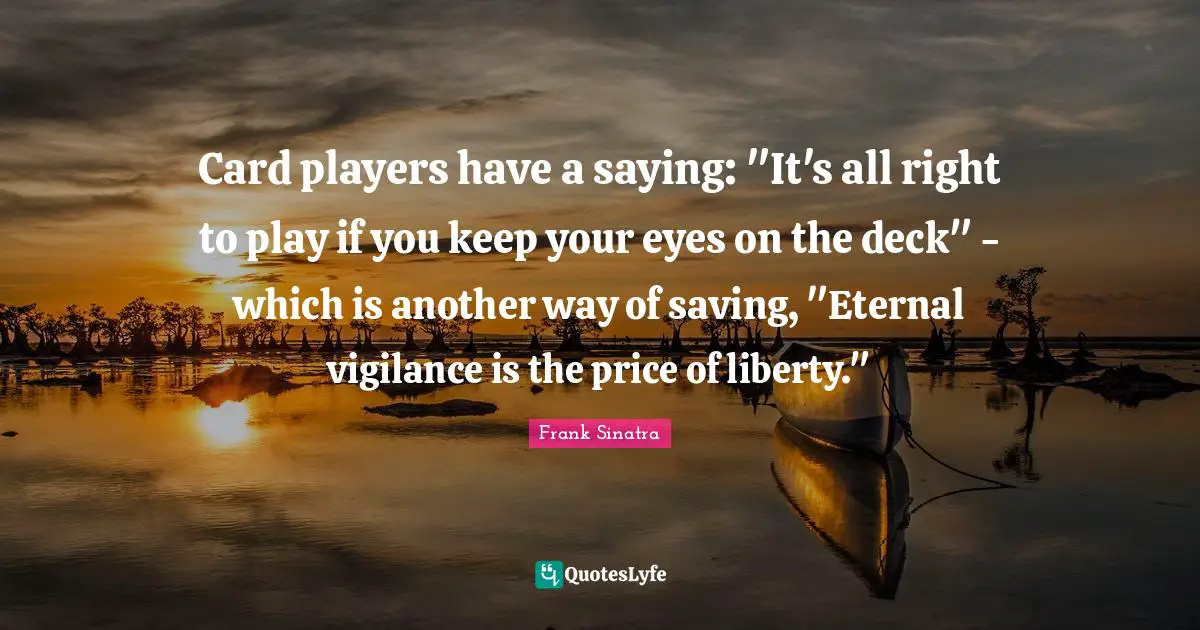 Card players have a saying: "It's all right to play if you keep your eyes on the deck" - which is another way of saving, "Eternal vigilance is the price of liberty."