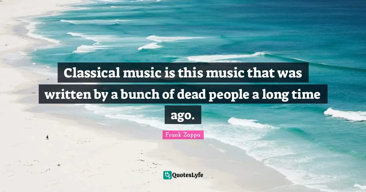 Classical music is this music that was written by a bunch of dead people a long time ago.