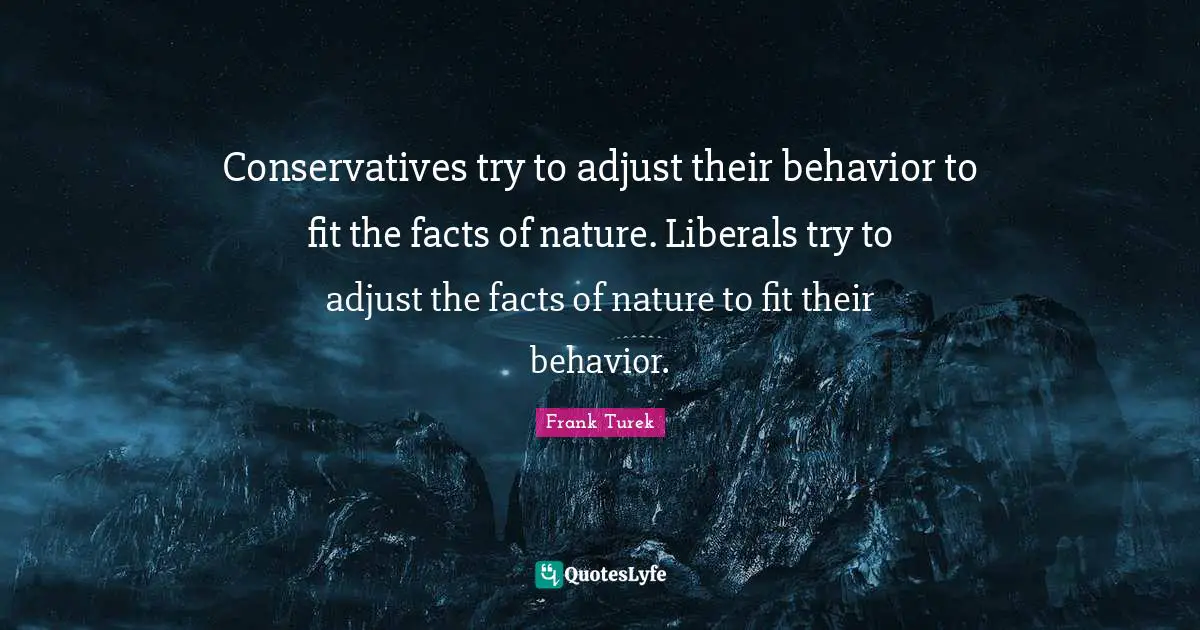 Conservatives try to adjust their behavior to fit the facts of nature. Liberals try to adjust the facts of nature to fit their behavior.